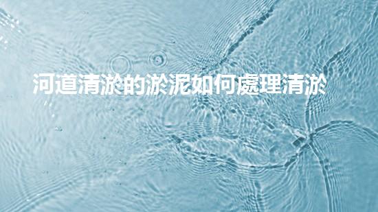 河道清淤的淤泥如何處理清淤工程如何提升水體質(zhì)量與生態(tài)平衡？揭秘施工背后的秘密！